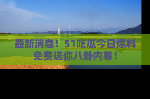 最新消息！51吃瓜今日爆料免费送你八卦内幕！