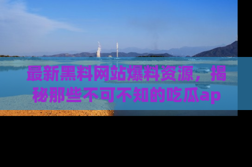 最新黑料网站爆料资源,揭秘那些不可不知的吃瓜app!