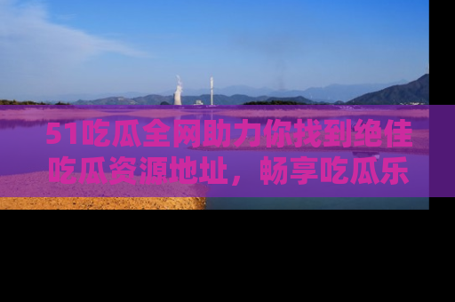 51吃瓜全网助力你找到绝佳吃瓜资源地址,畅享吃瓜乐趣!