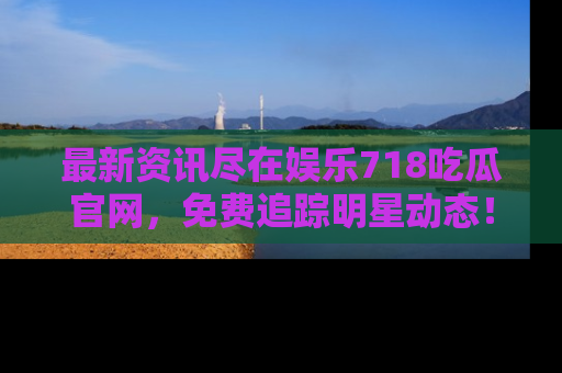 最新资讯尽在娱乐718吃瓜官网，免费追踪明星动态！