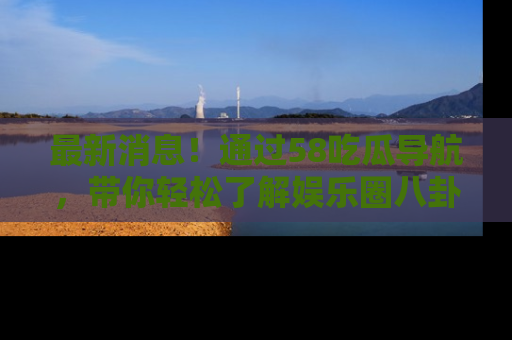 最新消息！通过58吃瓜导航，带你轻松了解娱乐圈八卦动态！