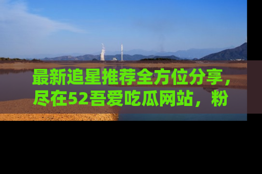 最新追星推荐全方位分享，尽在52吾爱吃瓜网站，粉丝必看